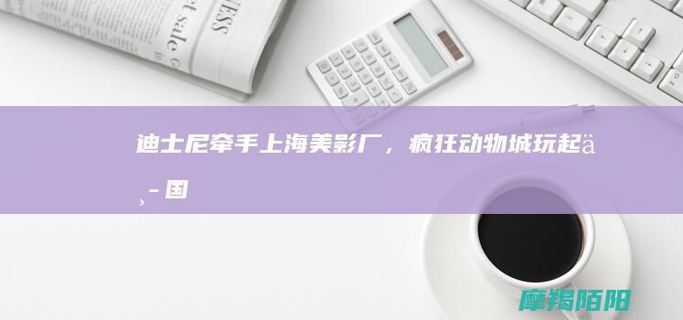 迪士尼牵手上海美影厂，《疯狂动物城》玩起中国风