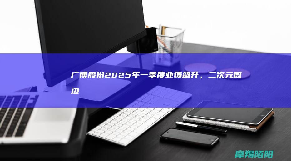 广博股份2025年一季度业绩飙升，二次元周边产品创新成增长引擎