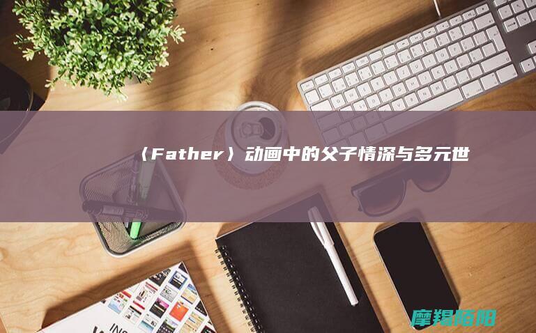《〈Father〉：动画中的父子情深与多元世界》