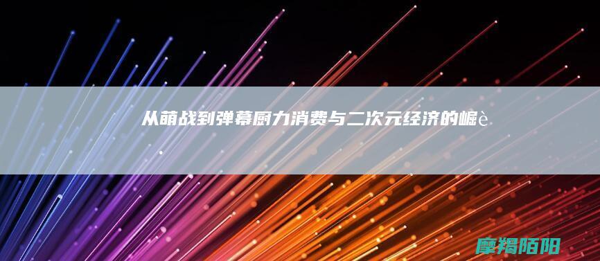 从萌战到弹幕：“厨力”消费与二次元经济的崛起