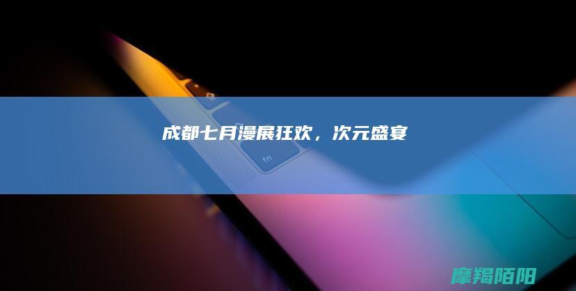 成都七月漫展狂欢，次元盛宴